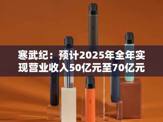 寒武纪：预计2025年全年实现营业收入50亿元至70亿元